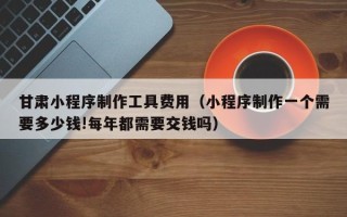 谷城甘肃小程序制作工具费用（小程序制作一个需要多少钱!每年都需要交钱吗）