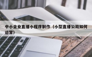 谷城中小企业直播小程序制作（小型直播公司如何运营）