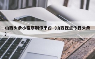 谷城山西头条小程序制作平台（山西视点今日头条）